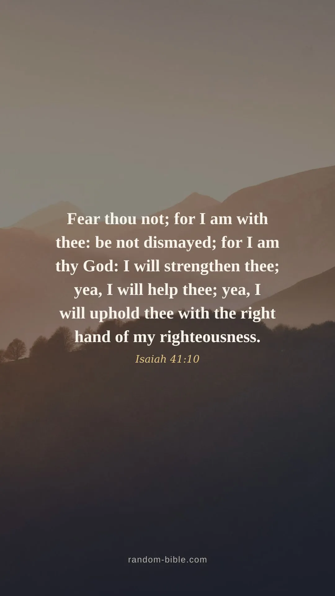 Fear thou not; for I am with thee: be not dismayed; for I am thy God: I will strengthen thee; yea, I will help thee; yea, I will uphold thee with the right hand of my righteousness. — Isaiah 41:10